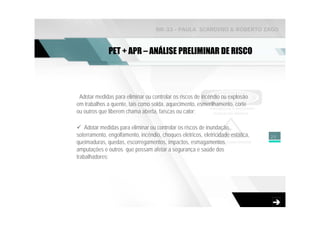 NR-33 - PAULA SCARDINO & ROBERTO ZAGO



              PET + APR – ANÁLISE PRELIMINAR DE RISCO




 Adotar medidas para eliminar ou controlar os riscos de incêndio ou explosão
em trabalhos a quente, tais como solda, aquecimento, esmerilhamento, corte
ou outros que liberem chama aberta, faíscas ou calor;

    Adotar medidas para eliminar ou controlar os riscos de inundação,
soterramento, engolfamento, incêndio, choques elétricos, eletricidade estática,   25
queimaduras, quedas, escorregamentos, impactos, esmagamentos,
amputações e outros que possam afetar a segurança e saúde dos
trabalhadores;
 