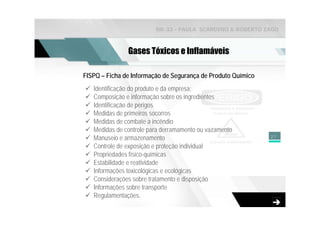 NR-33 - PAULA SCARDINO & ROBERTO ZAGO



               Gases Tóxicos e Inflamáveis

FISPQ – Ficha de Informação de Segurança de Produto Químico
   Identificação do produto e da empresa;
   Composição e informação sobre os ingredientes
   Identificação de perigos
   Medidas de primeiros socorros
   Medidas de combate a incêndio
   Medidas de controle para derramamento ou vazamento
   Manuseio e armazenamento                                   27

   Controle de exposição e proteção individual
   Propriedades físico-químicas
   Estabilidade e reatividade
   Informações toxicológicas e ecológicas
   Considerações sobre tratamento e disposição
   Informações sobre transporte
   Regulamentações.
 