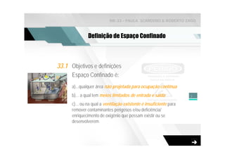 NR-33 - PAULA SCARDINO & ROBERTO ZAGO



               Definição de Espaço Confinado



33.1 Objetivos e definições
      Espaço Confinado é:
      a)...qualquer área não projetada para ocupação contínua
      b)... a qual tem meios limitados de entrada e saída           3

      c)... ou na qual a ventilação existente é insuficiente para
      remover contaminantes perigosos e/ou deficiência/
      enriquecimento de oxigênio que possam existir ou se
      desenvolverem.
 