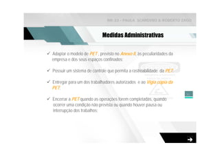 NR-33 - PAULA SCARDINO & ROBERTO ZAGO



                            Medidas Administrativas

Adaptar o modelo de PET , previsto no Anexo II, às peculiaridades da
empresa e dos seus espaços confinados;

Possuir um sistema de controle que permita a rastreabilidade da PET;

Entregar para um dos trabalhadores autorizados e ao Vigia cópia da
PET;
                                                                       31
Encerrar a PET quando as operações forem completadas, quando
ocorrer uma condição não prevista ou quando houver pausa ou
interrupção dos trabalhos;
 