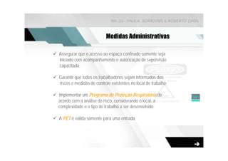 NR-33 - PAULA SCARDINO & ROBERTO ZAGO



                          Medidas Administrativas

Assegurar que o acesso ao espaço confinado somente seja
iniciado com acompanhamento e autorização de supervisão
capacitada;

Garantir que todos os trabalhadores sejam informados dos
riscos e medidas de controle existentes no local de trabalho;

Implementar um Programa de Proteção Respiratória de             33
acordo com a análise do risco, considerando o local, a
complexidade e o tipo de trabalho a ser desenvolvido;

A PET é valida somente para uma entrada;
 