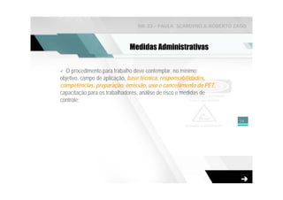 NR-33 - PAULA SCARDINO & ROBERTO ZAGO



                            Medidas Administrativas

  O procedimento para trabalho deve contemplar, no mínimo:
objetivo, campo de aplicação, base técnica, responsabilidades,
competências, preparação, emissão, uso e cancelamento da PET,
capacitação para os trabalhadores, análise de risco e medidas de
controle;


                                                                   34
 