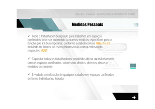 NR-33 - PAULA SCARDINO & ROBERTO ZAGO



                                   Medidas Pessoais

    Todo o trabalhador designado para trabalhos em espaços
confinados deve ser submetido a exames médicos específicos para a
função que irá desempenhar, conforme estabelecem as NRs 7 e 31,
incluindo os fatores de riscos psicossociais com a emissão do
respectivo ASO;

   Capacitar todos os trabalhadores envolvidos direta ou indiretamente
com os espaços confinados, sobre seus direitos, deveres, riscos e
medidas de controle;                                                     35



   É vedada a realização de qualquer trabalho em espaços confinados
de forma individual ou isolada;
 