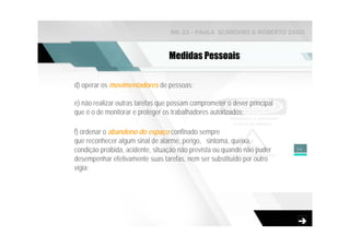 NR-33 - PAULA SCARDINO & ROBERTO ZAGO



                                 Medidas Pessoais

d) operar os movimentadores de pessoas;

e) não realizar outras tarefas que possam comprometer o dever principal
que é o de monitorar e proteger os trabalhadores autorizados;

f) ordenar o abandono do espaço confinado sempre
que reconhecer algum sinal de alarme, perigo, sintoma, queixa,
condição proibida, acidente, situação não prevista ou quando não puder    39

desempenhar efetivamente suas tarefas, nem ser substituído por outro
vigia;
 