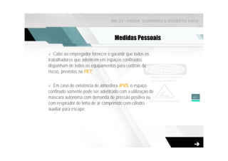 NR-33 - PAULA SCARDINO & ROBERTO ZAGO



                                   Medidas Pessoais

   Cabe ao empregador fornecer e garantir que todos os
trabalhadores que adentrem em espaços confinados
disponham de todos os equipamentos para controle de
riscos, previstos na PET;

  Em caso de existência de atmosfera IPVS, o espaço
confinado somente pode ser adentrado com a utilização de
máscara autônoma com demanda de pressão positiva ou                40
com respirador de linha de ar comprimido com cilindro
auxiliar para escape;
 