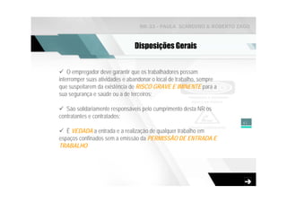 NR-33 - PAULA SCARDINO & ROBERTO ZAGO



                                Disposições Gerais


    O empregador deve garantir que os trabalhadores possam
interromper suas atividades e abandonar o local de trabalho, sempre
que suspeitarem da existência de RISCO GRAVE E IMINENTE para a
sua segurança e saúde ou a de terceiros;

   São solidariamente responsáveis pelo cumprimento desta NR os
contratantes e contratados;
                                                                      41

   É VEDADA a entrada e a realização de qualquer trabalho em
espaços confinados sem a emissão da PERMISSÃO DE ENTRADA E
TRABALHO
 