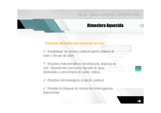 NR-33 - PAULA SCARDINO & ROBERTO ZAGO



                                    Atmosfera Aquecida


 Principais distúrbios por exposição ao calor:

   Instabilidade do sistema cardiocirculatório (edema do
calor e sincope do calor)

    Distúrbios hidroeletrolíticos (desidratação, depleção de
sal) – hiponatremia (excessiva ingestão de água,               43
diminuindo a concentração de sódio), cãibras.

   Distúrbios dermatológicos (erupção cutânea)

    Distúrbio do bloqueio do sistema de termoregulação
(hipertermia)
 