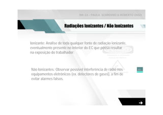 NR-33 - PAULA SCARDINO & ROBERTO ZAGO



                      Radiações Ionizantes / Não Ionizantes


Ionizante: Análise de toda qualquer fonte de radiação ionizante,
eventualmente presente no interior do EC que possa resultar
na exposição do trabalhador;



Não Ionizantes: Observar possível interferência de rádio nos       46

equipamentos eletrônicos (ex. detectores de gases), a fim de
evitar alarmes falsos.
 
