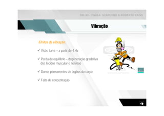 NR-33 - PAULA SCARDINO & ROBERTO ZAGO



                                        Vibração


Efeitos da vibração:

 Visão turva – a partir de 4 Hz

 Perda de equilíbrio – degeneração gradativa
 dos tecidos muscular e nervoso
                                                                    47
 Danos permanentes de órgãos do corpo

 Falta de concentração
 