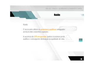 NR-33 - PAULA SCARDINO & ROBERTO ZAGO



                                        Ruído


Ruído:

É necessário utilizar os protetores auditivos adequados
ao local onde estaremos expostos.

A ausência do EPI em questão, poderá ocasionar perda
auditiva e conseqüente diminuição na qualidade de vida.        48
 