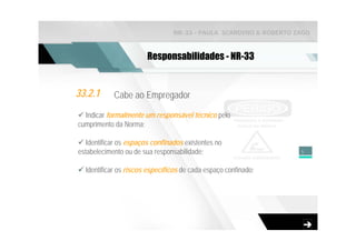 NR-33 - PAULA SCARDINO & ROBERTO ZAGO



                        Responsabilidades - NR-33


33.2.1      Cabe ao Empregador

  Indicar formalmente um responsável técnico pelo
cumprimento da Norma;

   Identificar os espaços confinados existentes no
estabelecimento ou de sua responsabilidade;                        5


  Identificar os riscos específicos de cada espaço confinado;
 