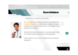 NR-33 - PAULA SCARDINO & ROBERTO ZAGO



                              Riscos Biológicos

 Programa de vacinação recomendada

O controle de riscos biológicos depende da avaliação do
médico do trabalho e da identificação do tipo de espaço
confinado. Só o médico pode avaliar a necessidade de um
programa de vacinação.

Várias infecções de pele podem ser causadas pelo contato
                                                           56
com matéria orgânica infectada de microorganismo.

Todas evitáveis com o uso de equipamentos de proteção
adequados.
 