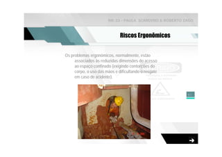 NR-33 - PAULA SCARDINO & ROBERTO ZAGO



                              Riscos Ergonômicos


Os problemas ergonômicos, normalmente, estão
     associados às reduzidas dimensões do acesso
     ao espaço confinado (exigindo contorções do
     corpo, o uso das mãos e dificultando o resgate
     em caso de acidente).


                                                         57
 