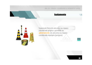 NR-33 - PAULA SCARDINO & ROBERTO ZAGO



                    Isolamento




Separação física de uma área ou espaço
considerado próprio e permitido ao
adentramento, de uma área ou espaço
considerado impróprio (perigoso).
                                         59
 