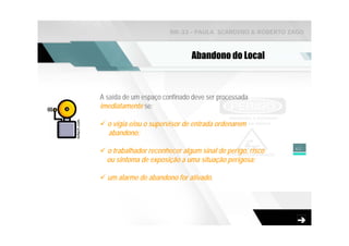 NR-33 - PAULA SCARDINO & ROBERTO ZAGO



                              Abandono do Local



A saída de um espaço confinado deve ser processada
imediatamente se:

  o vigia e/ou o supervisor de entrada ordenarem
  abandono;

                                                          62
  o trabalhador reconhecer algum sinal de perigo, risco
  ou sintoma de exposição a uma situação perigosa;

  um alarme de abandono for ativado.
 