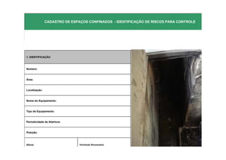 NR-33 - PAULA SCARDINO & ROBERTO ZAGO
               CADASTRO DE ESPAÇOS CONFINADOS - IDENTIFICAÇÂO DE RISCOS PARA CONTROLE




1. IDENTIFICAÇÃO



Número:


Área:


Localização:


Nome do Equipamento:                                            FOTO DO EQUIPAMENTO


Tipo de Equipamento:


Periodicidade de Abertura:


Posição:



Altura:                        Ventilação Necesssária:
 