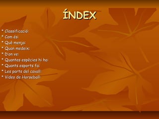 ÍNDEX
* Classificació:
* Com és:
* Què menja:
* Quan medeix:
* D’on ve:
* Quantes espècies hi ha:
* Quants esports fa:
* Les parts del cavall:
* Video de Horseball:
 
