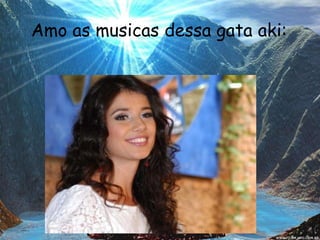 Amo as musicas dessa gata aki: 