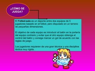 ¿CÓMO SE 
JUEGA? 
El Fútbol-sala es un deporte entre dos equipos de 5 
jugadores basado en el fútbol, pero disputado en un terreno 
de pequeñas dimensiones. 
El objetivo de cada equipo es introducir el balón en la portería 
del equipo contrario y evitar que el otro equipo obtenga el 
control del balón y consiga marcar un gol de acuerdo con las 
reglas de juego. 
Los jugadores requieren de una gran técnica y una disciplina 
táctica muy rígida. 
 