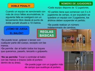 Cuando un equipo es sancionado con 
más de cinco faltas acumulativas, la 
siguiente falta se castigará con un 
lanzamiento libre desde el punto de 
doble penalti situado a 10 metros. 
REGLAS 
BÁSICAS 
DOBLE PENALTI 
¿CÓMO SE JUEGA 
EL BALÓN? 
•Se puede tocar, golpear o lanzar con 
cualquier parte del cuerpo, excepto con las 
manos. 
•Se permite dar al balón todos los toques 
que queramos, pasarlo, lanzarlo o golpearlo. 
•No se permite: Tocar o controlar el balón 
con las manos o brazos (sólo el portero 
dentro de su área). 
NÚMERO DE JUGADORES 
•Cada equipo dispone de 12 jugadores. 
•El partido tiene que comenzar con 5 o 4 
jugadores de campo, si por expulsión se 
quedara un equipo con 3 jugadores, los 
árbitros deben suspender el partido. 
•Se puede realizar un número 
indeterminado de cambios. 
•Se puede jugar con un jugador más 
de campo que sustituye al portero. 
 