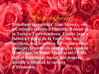 Descripció• Estudiant i esportista. Tinc 16 anys, visc
a Creixell i estudio a l’Institut Ramon de
la Torre a Torredembara. També jugo a
futbol a l’equip de la Torre. Sóc mig
catalana, mig brasilera. M’encanta llegir,
passejar, i també els animals, en especial
el meu gos, en Bilbo. Quan acabi l’ESO,
faré el Batxillerat Social, per després
accedir a estudiar la carrera
d’Economia.
 