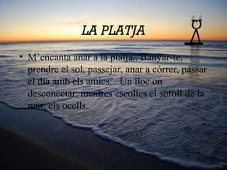 LA PLATJA
• M’encanta anar a la platja.. Banyar-te,
prendre el sol, passejar, anar a córrer, passar
el dia amb els amics... Un lloc on
desconectar, mentres escoltes el soroll de la
mar, els ocells..
 