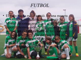 FUTBOL
• El futbol es la meva passió. Es una manera
de vida que em fa feliç i em fa sentir bé.
Moltes persones creuen que el futbol es un
esport d’homes, jo els hi dic que no te
perquè, tot el món es lliure de fer i ser com
ell vulgui, ningú li a de dir com ho ha de
fer. Aquesta es una foto de quan jugava al
Creixell, l’equip on he estat uns 4 anys
jugant de mig central i sent la capitana.
 