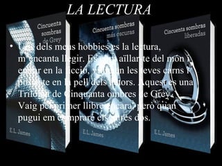 LA LECTURA
• Uns dels meus hobbies es la lectura,
m’encanta llegir. Es com aïllar-te del món i
entrar en la ficció, viure en les teves carns i
posar-te en la pell dels actors. Aquest es una
Trilogia de Cinquanta ombres de Grey.
Vaig pel primer llibre encara, però quan
pugui em compraré els altres dos.
 