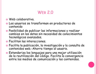 WEB 2.0
   Web colaborativa.
   Los usuarios se transforman en productores de
    contenido
   Posibilidad de publicar las informaciones y realizar
    cambios en los datos sin necesidad de conocimientos
    tecnológicos avanzados.
   Facilitan las interacciones.
   Facilita la publicación, la investigación y la consulta de
    contenidos web.-Ahorra tiempo al usuario.
   Estandariza los lenguajes para una mejor utilización
    de la reutilización del código. Facilita la convergencia
    entre los medios de comunicación y los contenidos.
 