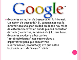    Google es un motor de busqueda en la internet.
    Un motor de busqueda? Si, supongamos que la
    internet sea una gran ciudad en donde hay miles
    de establecimientos en donde puedas encontrar
    de todo (productos, servicios etc). Lo que hace
    Google es ayudarte a buscar los
    "establecimientos" mas reconocidos e
    importantes para que encuentres
    la información, producto(s) etc que estas
    buscando pero de "mayor" calidad.
 