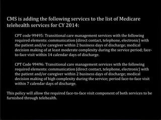 CMS is adding the following services to the list of Medicare
telehealth services for CY 2014:
CPT code 99495: Transitional care management services with the following
required elements: communication (direct contact, telephone, electronic) with
the patient and/or caregiver within 2 business days of discharge; medical
decision making of at least moderate complexity during the service period; face-
to-face visit within 14 calendar days of discharge.
CPT Code 99496: Transitional care management services with the following
required elements: communication (direct contact, telephone, electronic) with
the patient and/or caregiver within 2 business days of discharge; medical
decision making of high complexity during the service; period face-to-face visit
within 7 calendar days of discharge.
This policy will allow the required face-to-face visit component of both services to be
furnished through telehealth.
 