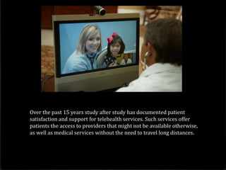 Over the past 15 years study after study has documented patient
satisfaction and support for telehealth services. Such services offer
patients the access to providers that might not be available otherwise,
as well as medical services without the need to travel long distances.
 