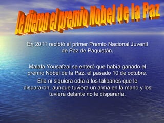 En 2011 recibió el primer Premio Nacional JuvenilEn 2011 recibió el primer Premio Nacional Juvenil
de Paz de Paquistán.de Paz de Paquistán.
Malala Yousafzai se enteró que había ganado elMalala Yousafzai se enteró que había ganado el
premio Nobel de la Paz, el pasado 10 de octubre.premio Nobel de la Paz, el pasado 10 de octubre.
Ella ni siquiera odia a los talibanes que leElla ni siquiera odia a los talibanes que le
dispararon, aunque tuviera un arma en la mano y losdispararon, aunque tuviera un arma en la mano y los
tuviera delante no le dispararía.tuviera delante no le dispararía.
 