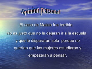 El caso de Malala fue terrible.El caso de Malala fue terrible.
No es justo que no le dejaran ir a la escuelaNo es justo que no le dejaran ir a la escuela
y que le dispararan solo porque noy que le dispararan solo porque no
querían que las mujeres estudiaran yquerían que las mujeres estudiaran y
empezaran a pensar.empezaran a pensar.
 