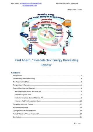 Paul Ahern, ie.linkedin.com/in/paulahern1/ Piezoelectric Energy Harvesting
arciphel@gmail.com
1 | P a g e
Image Source – Fujitsu
Paul Ahern: "Piezoelectric Energy Harvesting
Review"
Contents
Introduction ........................................................................................................................................2
Short History of Piezoelectricity .........................................................................................................3
The Piezoelectric Effect.......................................................................................................................4
Temperature Influence .......................................................................................................................5
Types of Piezoelectric Materials .........................................................................................................5
Natural Crystals: Quartz, Rochelle salt............................................................................................6
Synthetic Crystals: ZnO ...................................................................................................................6
Synthetic Ceramics: Barium Titanate, PZT......................................................................................8
Polymers: PVDF, Polypropylene foams.........................................................................................10
Energy Harvesting In Context............................................................................................................12
Wearable Computing........................................................................................................................15
Cyborg Control & Derived Power......................................................................................................17
"Smart" Roads & "Power Pavements"..............................................................................................19
Conclusion.........................................................................................................................................21
 