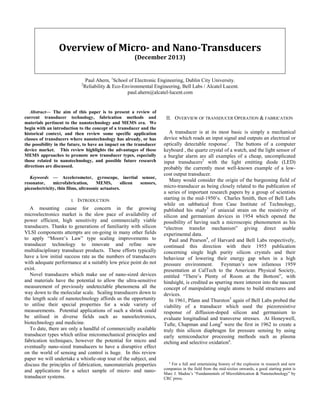 Overview of Micro- and Nano-Transducers
(December 2013)

Paul Ahern, 1School of Electronic Engineering, Dublin City University.
Reliability & Eco-Environmental Engineering, Bell Labs / Alcatel Lucent.
paul.ahern@alcatel-lucent.com

2

Abstract— The aim of this paper is to present a review of
current transducer technology, fabrication methods and
materials pertinent to the nanotechnology and MEMS era. We
begin with an introduction to the concept of a transducer and the
historical context, and then review some specific application
classes of transducers where nanotechnology has already, or has
the possibility in the future, to have an impact on the transducer
device market. This review highlights the advantages of these
MEMS approaches to promote new transducer types, especially
those related to nanotechnology, and possible future research
directions are discussed.
Keywords — Accelerometer, gyroscope, inertial sensor,
resonator,
microfabrication,
MEMS,
silicon
sensors,
piezoelectricity, thin films, ultrasonic actuators.
I.

INTRODUCTION

A mounting cause for concern in the growing
microelectronics market is the slow pace of availability of
power efficient, high sensitivity and commercially viable
transducers. Thanks to generations of familiarity with silicon
VLSI components attempts are on-going in many other fields
to apply “Moore’s Law” type scaling improvements to
transducer technology to innovate and refine new
multidisciplinary transducer products. These efforts typically
have a low initial success rate as the numbers of transducers
with adequate performance at a suitably low price point do not
exist.
Novel transducers which make use of nano-sized devices
and materials have the potential to allow the ultra-sensitive
measurement of previously undetectable phenomena all the
way down to the molecular scale. Scaling transducers down to
the length scale of nanotechnology affords us the opportunity
to utilise their special properties for a wide variety of
measurements. Potential applications of such a shrink could
be utilised in diverse fields such as nanoelectronics,
biotechnology and medicine.
To date, there are only a handful of commercially available
transducer types which utilise micromechanical principles and
fabrication techniques, however the potential for micro and
eventually nano-sized transducers to have a disruptive effect
on the world of sensing and control is huge. In this review
paper we will undertake a whistle-stop tour of the subject, and
discuss the principles of fabrication, nanomaterials properties
and applications for a select sample of micro- and nanotransducer systems.

II. OVERVIEW OF TRANSDUCER OPERATION & FABRICATION
A transducer is at its most basic is simply a mechanical
device which reads an input signal and outputs an electrical or
optically detectable response1. The buttons of a computer
keyboard , the quartz crystal of a watch, and the light sensor of
a burglar alarm are all examples of a cheap, uncomplicated
input transducers2 with the light emitting diode (LED)
probably the currently most well-known example of a lowcost output transducer.
Many would consider the origin of the burgeoning field of
micro-transducer as being closely related to the publication of
a series of important research papers by a group of scientists
starting in the mid-1950’s. Charles Smith, then of Bell Labs
while on sabbatical from Case Institute of Technology,
published his study3 of uniaxial strain on the resistivity of
silicon and germanium devices in 1954 which opened the
possibility of having such a microscopic phenomenon as his
“electron transfer mechanism” giving direct usable
experimental data.
Paul and Pearson4, of Harvard and Bell Labs respectively,
continued this direction with their 1955 publication
concerning single high purity silicon crystals and their
behaviour of lowering their energy gap when in a high
pressure environment.
Feynman’s now infamous 1959
presentation at CalTech to the American Physical Society,
entitled “There’s Plenty of Room at the Bottom”, with
hindsight, is credited as spurring more interest into the nascent
concept of manipulating single atoms to build structures and
devices.
In 1961, Pfann and Thurston5 again of Bell Labs probed the
viability of a transducer which used the piezoresistive
response of diffusion-doped silicon and germanium to
evaluate longitudinal and transverse stresses. At Honeywell,
Tufte, Chapman and Long6 were the first in 1962 to create a
truly thin silicon diaphragm for pressure sensing by using
early semiconductor processing methods such as plasma
etching and selective oxidationa.

a
For a full and entertaining history of the explosion in research and new
companies in the field from the mid-sixties onwards, a good starting point is
Marc J. Madou’s “Fundamentals of Microfabrication & Nanotechnology” by
CRC press.

 