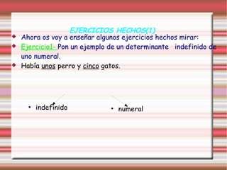 EJERCICIOS HECHOS(1)
   Ahora os voy a enseñar algunos ejercicios hechos mirar:
   Ejercicio1- Pon un ejemplo de un determinante indefinido de
    uno numeral.
   Había unos perro y cinco gatos.




      ●
          indefinido           ●
                                   numeral
 