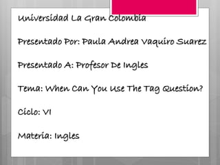 Universidad La Gran Colombia
Presentado Por: Paula Andrea Vaquiro Suarez
Presentado A: Profesor De Ingles
Tema: When Can You Use The Tag Question?
Ciclo: VI
Materia: Ingles
 