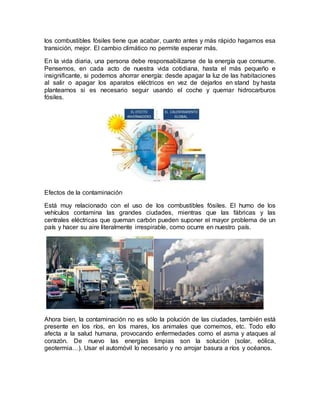 los combustibles fósiles tiene que acabar, cuanto antes y más rápido hagamos esa
transición, mejor. El cambio climático no permite esperar más.
En la vida diaria, una persona debe responsabilizarse de la energía que consume.
Pensemos, en cada acto de nuestra vida cotidiana, hasta el más pequeño e
insignificante, si podemos ahorrar energía: desde apagar la luz de las habitaciones
al salir o apagar los aparatos eléctricos en vez de dejarlos en stand by hasta
plantearnos si es necesario seguir usando el coche y quemar hidrocarburos
fósiles.
Efectos de la contaminación
Está muy relacionado con el uso de los combustibles fósiles. El humo de los
vehículos contamina las grandes ciudades, mientras que las fábricas y las
centrales eléctricas que queman carbón pueden suponer el mayor problema de un
país y hacer su aire literalmente irrespirable, como ocurre en nuestro país.
Ahora bien, la contaminación no es sólo la polución de las ciudades, también está
presente en los ríos, en los mares, los animales que comemos, etc. Todo ello
afecta a la salud humana, provocando enfermedades como el asma y ataques al
corazón. De nuevo las energías limpias son la solución (solar, eólica,
geotermia…). Usar el automóvil lo necesario y no arrojar basura a ríos y océanos.
 