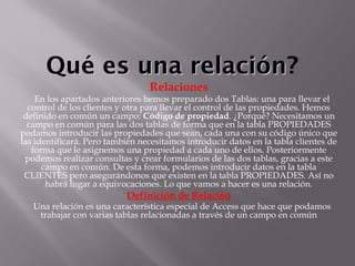 Qué es una relaciónQué es una relación?
Relaciones
   En los apartados anteriores hemos preparado dos Tablas: una para llevar el
control de los clientes y otra para llevar el control de las propiedades. Hemos
definido en común un campo: Código de propiedad. ¿Porqué? Necesitamos un
campo en común para las dos tablas de forma que en la tabla PROPIEDADES
podamos introducir las propiedades que sean, cada una con su código único que
las identificará. Pero también necesitamos introducir datos en la tabla clientes de
forma que le asignemos una propiedad a cada uno de ellos. Posteriormente
podemos realizar consultas y crear formularios de las dos tablas, gracias a este
campo en común. De esta forma, podemos introducir datos en la tabla
CLIENTES pero asegurándonos que existen en la tabla PROPIEDADES. Así no
habrá lugar a equivocaciones. Lo que vamos a hacer es una relación.
Definición de Relación
   Una relación es una característica especial de Access que hace que podamos
trabajar con varias tablas relacionadas a través de un campo en común
 