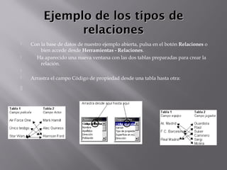 Ejemplo de los tipos deEjemplo de los tipos de
relacionesrelaciones
 Con la base de datos de nuestro ejemplo abierta, pulsa en el botón Relaciones o
bien accede desde Herramientas - Relaciones.
      Ha aparecido una nueva ventana con las dos tablas preparadas para crear la
relación.
  
 Arrastra el campo Código de propiedad desde una tabla hasta otra:

 
