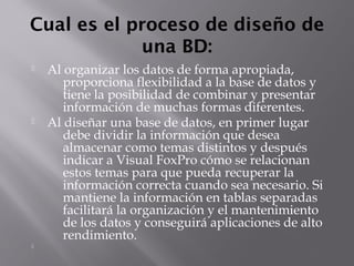 Cual es el proceso de diseño de
una BD:
 Al organizar los datos de forma apropiada,
proporciona flexibilidad a la base de datos y
tiene la posibilidad de combinar y presentar
información de muchas formas diferentes.
 Al diseñar una base de datos, en primer lugar
debe dividir la información que desea
almacenar como temas distintos y después
indicar a Visual FoxPro cómo se relacionan
estos temas para que pueda recuperar la
información correcta cuando sea necesario. Si
mantiene la información en tablas separadas
facilitará la organización y el mantenimiento
de los datos y conseguirá aplicaciones de alto
rendimiento.

 