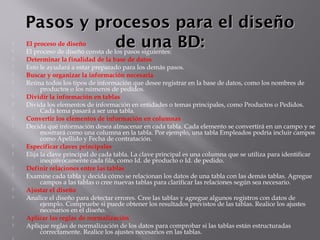 Pasos y procesos para el diseñoPasos y procesos para el diseño
de una BD:de una BD: El proceso de diseño
 El proceso de diseño consta de los pasos siguientes:
 Determinar la finalidad de la base de datos    
 Esto le ayudará a estar preparado para los demás pasos.
 Buscar y organizar la información necesaria    
 Reúna todos los tipos de información que desee registrar en la base de datos, como los nombres de
productos o los números de pedidos.
 Dividir la información en tablas    
 Divida los elementos de información en entidades o temas principales, como Productos o Pedidos.
Cada tema pasará a ser una tabla.
 Convertir los elementos de información en columnas    
 Decida qué información desea almacenar en cada tabla. Cada elemento se convertirá en un campo y se
mostrará como una columna en la tabla. Por ejemplo, una tabla Empleados podría incluir campos
como Apellido y Fecha de contratación.
 Especificar claves principales    
 Elija la clave principal de cada tabla. La clave principal es una columna que se utiliza para identificar
inequívocamente cada fila, como Id. de producto o Id. de pedido.
 Definir relaciones entre las tablas    
 Examine cada tabla y decida cómo se relacionan los datos de una tabla con las demás tablas. Agregue
campos a las tablas o cree nuevas tablas para clarificar las relaciones según sea necesario.
 Ajustar el diseño    
 Analice el diseño para detectar errores. Cree las tablas y agregue algunos registros con datos de
ejemplo. Compruebe si puede obtener los resultados previstos de las tablas. Realice los ajustes
necesarios en el diseño.
 Aplicar las reglas de normalización    
 Aplique reglas de normalización de los datos para comprobar si las tablas están estructuradas
correctamente. Realice los ajustes necesarios en las tablas.
 