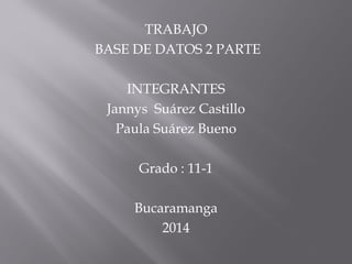 TRABAJO
BASE DE DATOS 2 PARTE
INTEGRANTES
Jannys Suárez Castillo
Paula Suárez Bueno
Grado : 11-1
Bucaramanga
2014
 