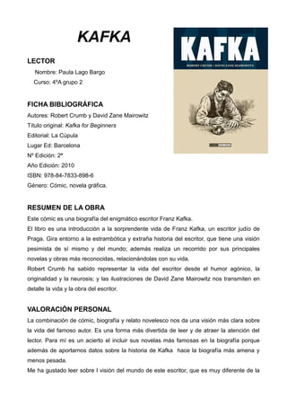 KAFKA
LECTOR
Nombre: Paula Lago Bargo
Curso: 4ºA grupo 2
FICHA BIBLIOGRÁFICA
Autores: Robert Crumb y David Zane Mairowitz
...