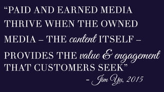 “PAID AND EARNED MEDIA
THRIVE WHEN THE OWNED
MEDIA – THE content ITSELF –
PROVIDES THE value & engagement
THAT CUSTOMERS SEEK”
- Jim Yu, 2015
 