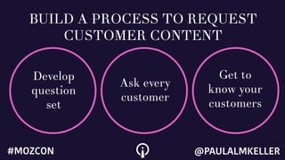 Develop
question
set
Ask every
customer
Get to
know your
customers
BUILD A PROCESS TO REQUEST
CUSTOMER CONTENT
@PAULALMKELLER#MOZCON
 