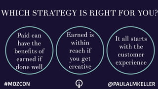 WHICH STRATEGY IS RIGHT FOR YOU?
Paid can
have the
beneﬁts of
earned if
done well
Earned is
within
reach if
you get
creative
It all starts
with the
customer
experience
@PAULALMKELLER#MOZCON
 