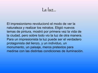 La luz… 
El impresionismo revolucionó el modo de ver la 
naturaleza y realizar los retratos. Eligió nuevos 
temas de pintura, mostró por primera vez la vida de 
la ciudad, pero sobre todo vio la luz de otra manera. 
Para un impresionista la luz puede ser el verdadero 
protagonista del lienzo, y un individuo, un 
monumento, un paisaje, meros pretextos para 
medirse con las distintas condiciones de iluminación. 
 