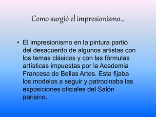 Como surgió el impresionismo… 
• El impresionismo en la pintura partió 
del desacuerdo de algunos artistas con 
los temas clásicos y con las fórmulas 
artísticas impuestas por la Academia 
Francesa de Bellas Artes. Esta fijaba 
los modelos a seguir y patrocinaba las 
exposiciones oficiales del Salón 
parisino. 
 